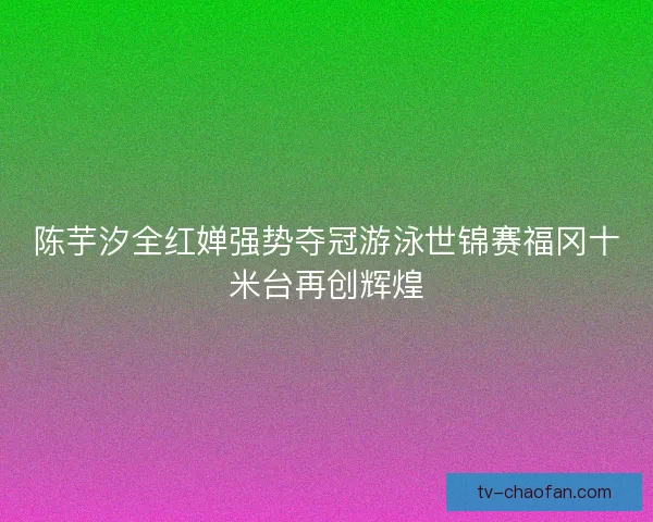 陈芋汐全红婵强势夺冠游泳世锦赛福冈十米台再创辉煌