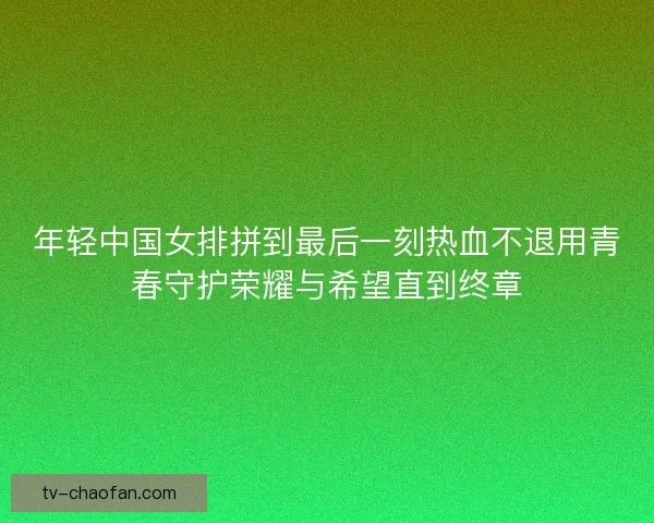 年轻中国女排拼到最后一刻热血不退用青春守护荣耀与希望直到终章