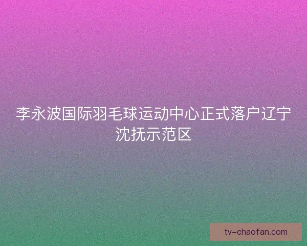 李永波国际羽毛球运动中心正式落户辽宁沈抚示范区