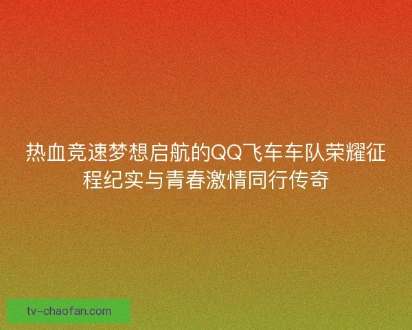 热血竞速梦想启航的QQ飞车车队荣耀征程纪实与青春激情同行传奇